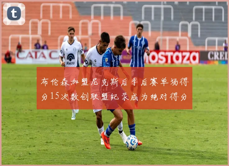布伦森加盟尼克斯后季后赛单场得分15次数创联盟纪录成为绝对得分王