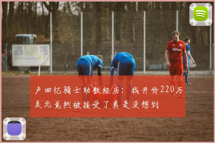 卢回忆骑士助教经历：我开价220万美元竟然被接受了真是没想到