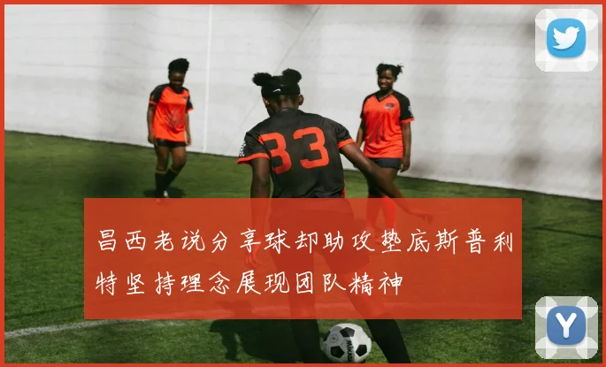 昌西老说分享球却助攻垫底斯普利特坚持理念展现团队精神