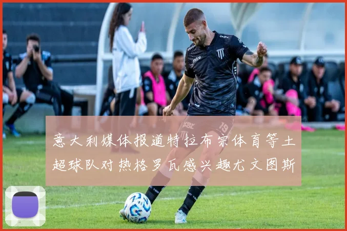 意大利媒体报道特拉布宗体育等土超球队对热格罗瓦感兴趣尤文图斯准备出售该球员
