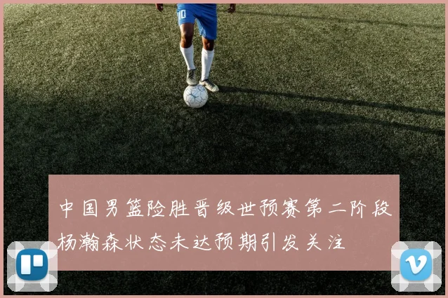中国男篮险胜晋级世预赛第二阶段杨瀚森状态未达预期引发关注
