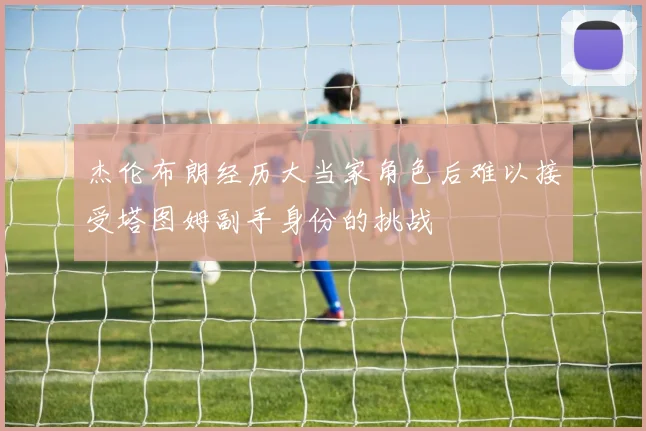 杰伦布朗经历大当家角色后难以接受塔图姆副手身份的挑战