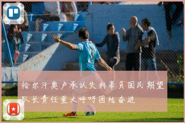 恰尔汗奥卢承认失利辜负国民期望队长责任重大呼吁团结奋进