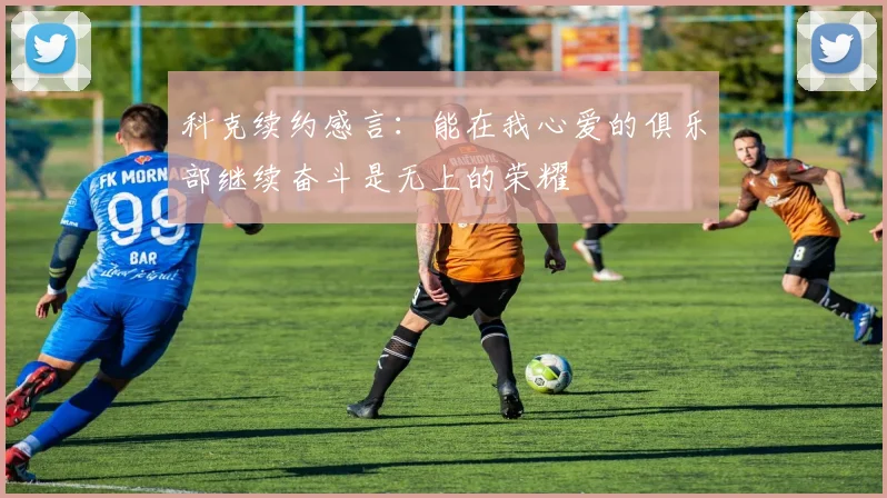 科克续约感言：能在我心爱的俱乐部继续奋斗是无上的荣耀
