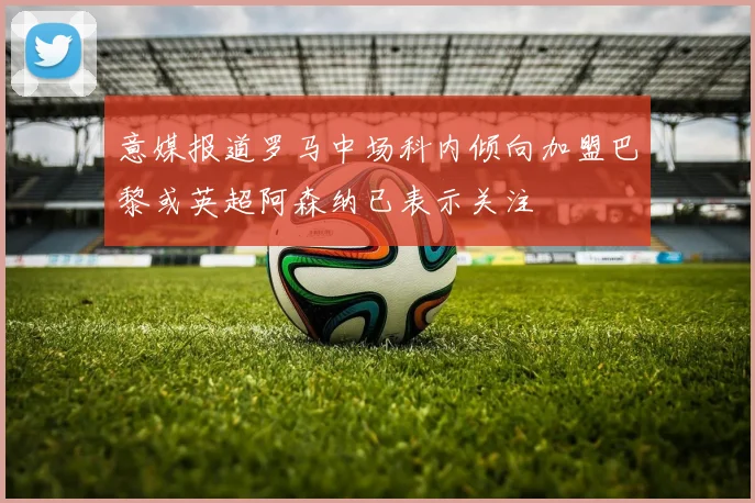 意媒报道罗马中场科内倾向加盟巴黎或英超阿森纳已表示关注