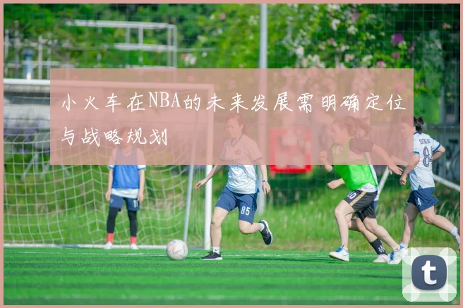 小火车在NBA的未来发展需明确定位与战略规划