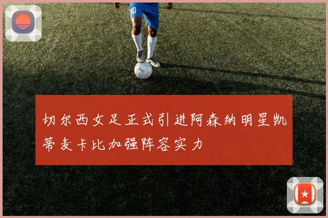 切尔西女足正式引进阿森纳明星凯蒂麦卡比加强阵容实力