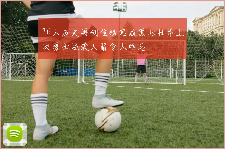 76人历史再创佳绩完成黑七壮举上次勇士逆袭火箭令人难忘