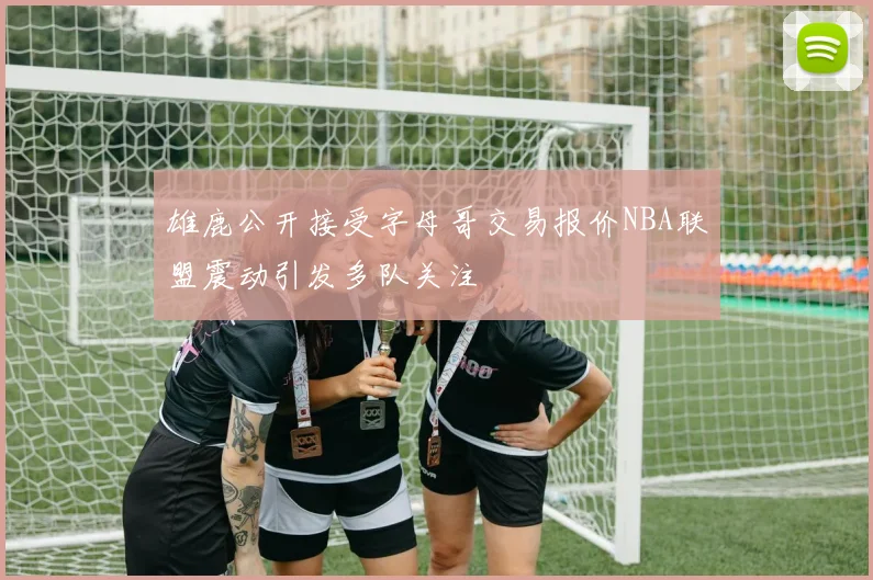 雄鹿公开接受字母哥交易报价NBA联盟震动引发多队关注
