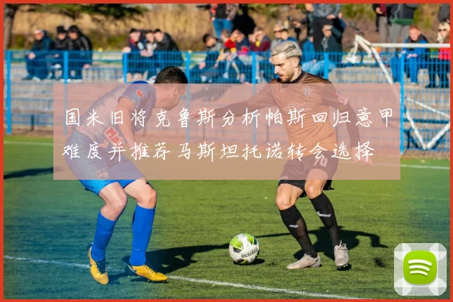 国米旧将克鲁斯分析帕斯回归意甲难度并推荐马斯坦托诺转会选择