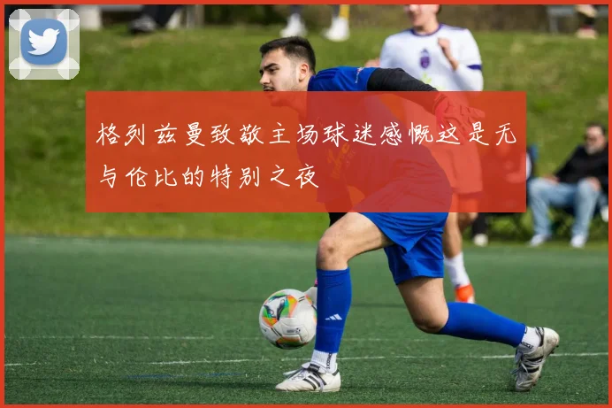 格列兹曼致敬主场球迷感慨这是无与伦比的特别之夜