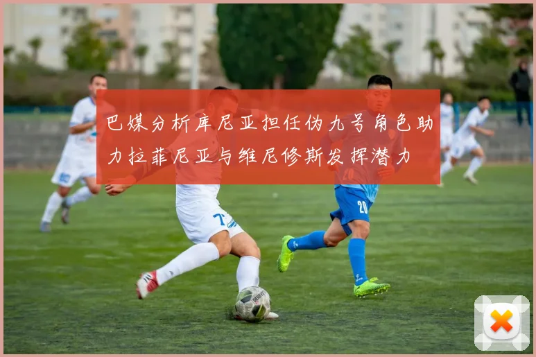 巴媒分析库尼亚担任伪九号角色助力拉菲尼亚与维尼修斯发挥潜力