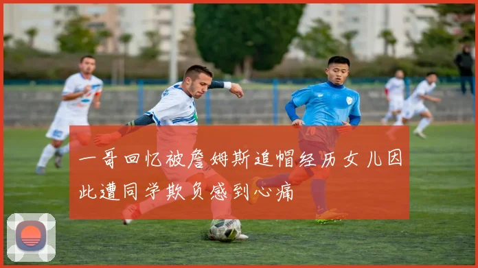 一哥回忆被詹姆斯追帽经历女儿因此遭同学欺负感到心痛