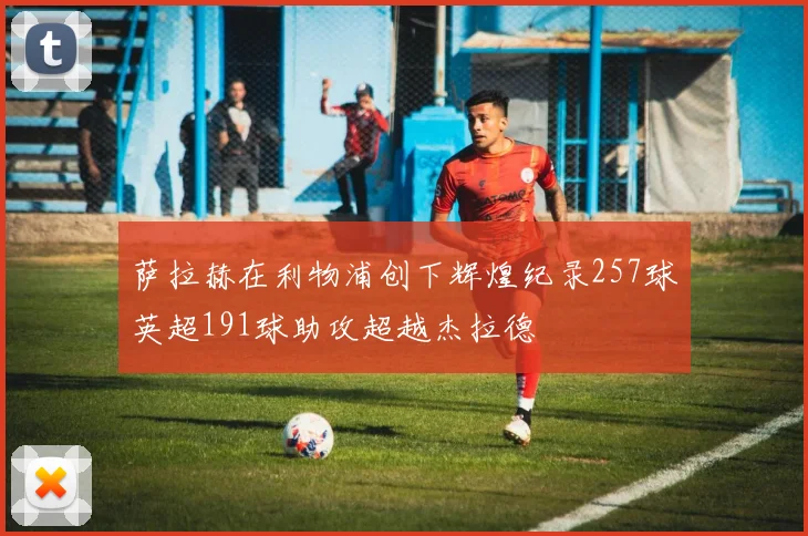 萨拉赫在利物浦创下辉煌纪录257球英超191球助攻超越杰拉德