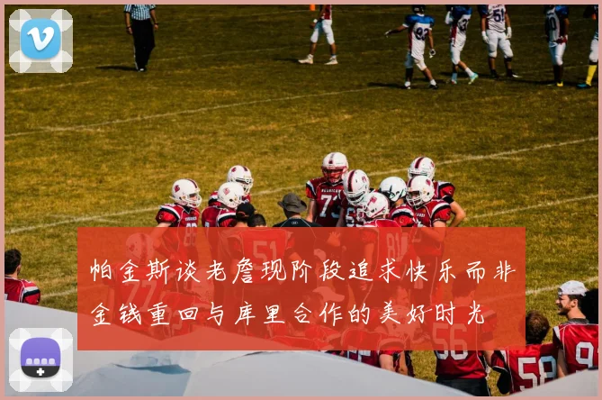 帕金斯谈老詹现阶段追求快乐而非金钱重回与库里合作的美好时光