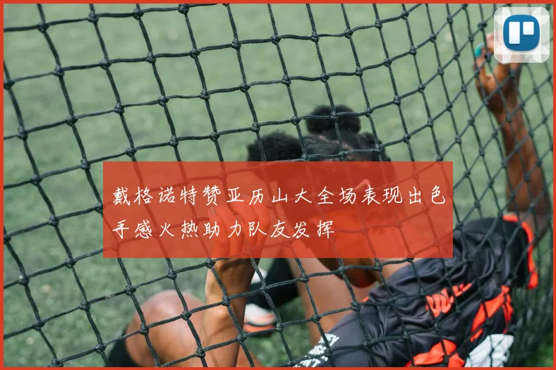 戴格诺特赞亚历山大全场表现出色手感火热助力队友发挥