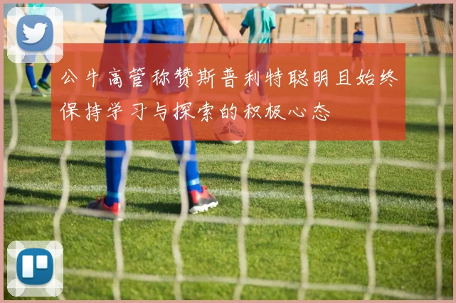公牛高管称赞斯普利特聪明且始终保持学习与探索的积极心态