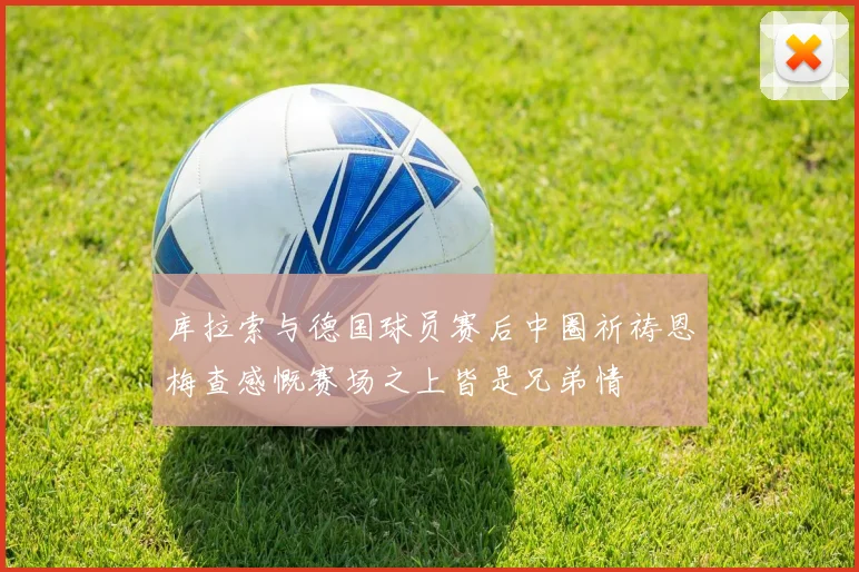 库拉索与德国球员赛后中圈祈祷恩梅查感慨赛场之上皆是兄弟情