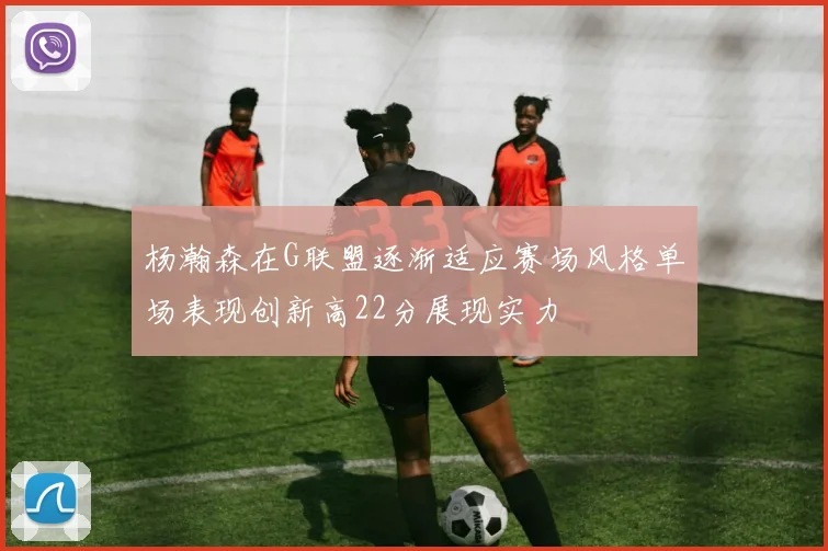 杨瀚森在G联盟逐渐适应赛场风格单场表现创新高22分展现实力