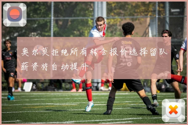 奥尔莫拒绝所有转会报价选择留队薪资将自动提升