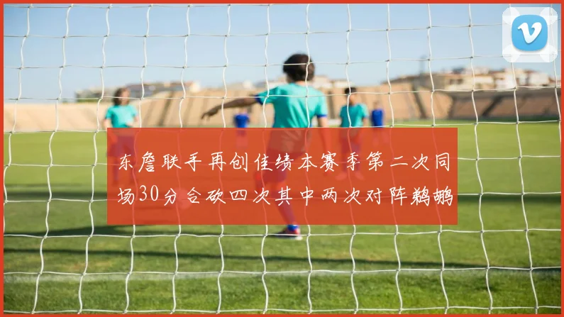 东詹联手再创佳绩本赛季第二次同场30分合砍四次其中两次对阵鹈鹕