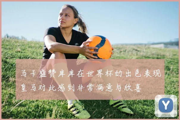 马卡盛赞库库在世界杯的出色表现皇马对此感到非常满意与欣喜