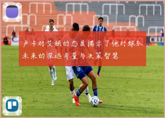 卢卡对艾顿的态度揭示了他对球队未来的深远考量与决策智慧
