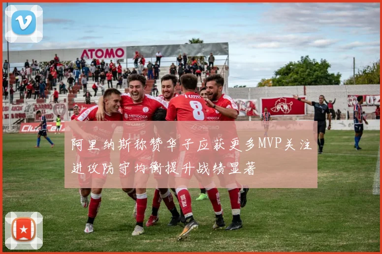 阿里纳斯称赞华子应获更多MVP关注进攻防守均衡提升战绩显著