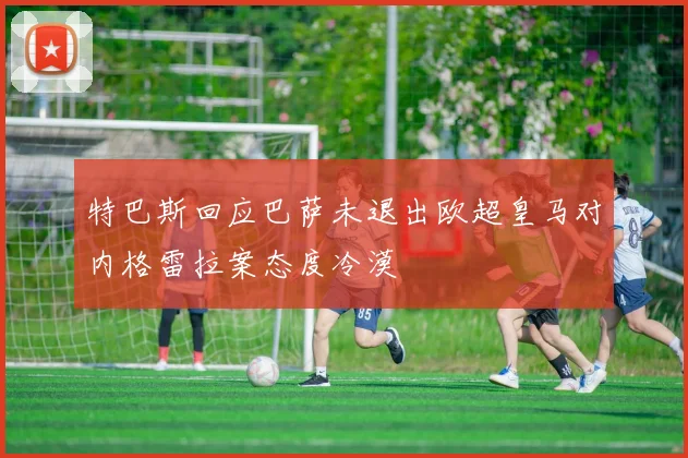 特巴斯回应巴萨未退出欧超皇马对内格雷拉案态度冷漠