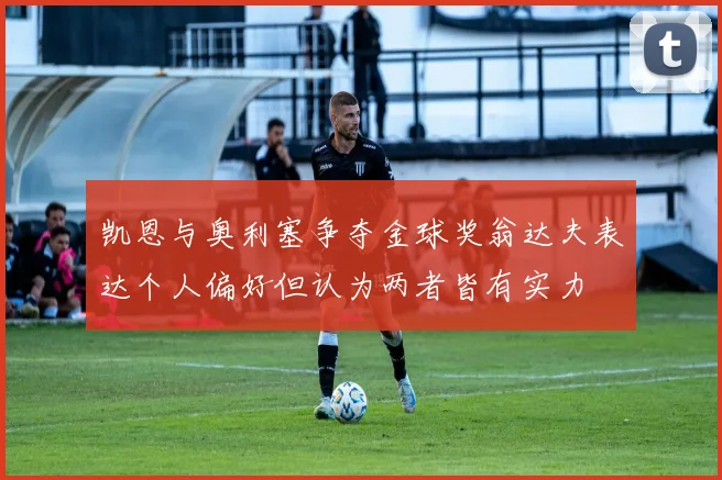 凯恩与奥利塞争夺金球奖翁达夫表达个人偏好但认为两者皆有实力