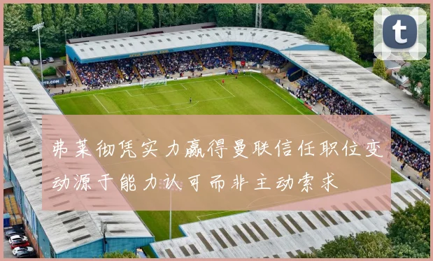 弗莱彻凭实力赢得曼联信任职位变动源于能力认可而非主动索求