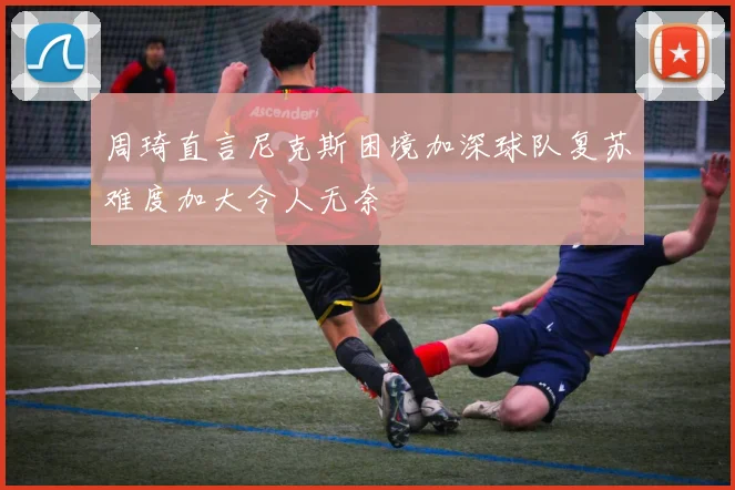 周琦直言尼克斯困境加深球队复苏难度加大令人无奈